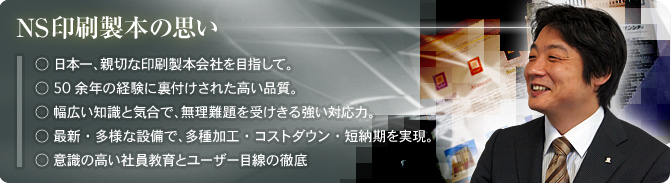 NS印刷製本の思い／○日本一、親切な印刷製本会社を目指して。 ○50余年の経験に裏付けされた高い品質。 ○幅広い知識と気合で、無理難題を受けきる強い対応力。 ○最新・多様な設備で、多種加工・コストダウン・短納期を実現。 ○意識の高い社員教育とユーザー目線の徹底 